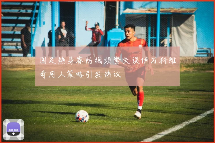 国足热身赛防线频繁失误伊万科维奇用人策略引发热议