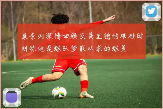 康奈利深情回顾交易里德的艰难时刻称他是球队梦寐以求的球员